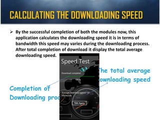 CALCULATING THE DOWNLOADING SPEED
 By the successful completion of both the modules now, this
application calculates the downloading speed it is in terms of
bandwidth this speed may varies during the downloading process.
After total completion of download it display the total average
downloading speed.
The total average
Downloading speed
Completion of
Downloading process
 