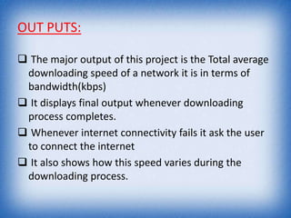 OUT PUTS:
 The major output of this project is the Total average
downloading speed of a network it is in terms of
bandwidth(kbps)
 It displays final output whenever downloading
process completes.
 Whenever internet connectivity fails it ask the user
to connect the internet
 It also shows how this speed varies during the
downloading process.
 