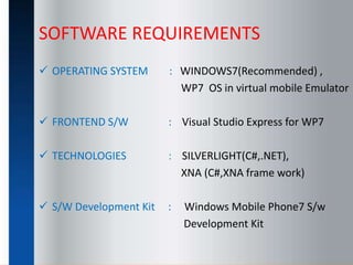 SOFTWARE REQUIREMENTS
 OPERATING SYSTEM : WINDOWS7(Recommended) ,
WP7 OS in virtual mobile Emulator
 FRONTEND S/W : Visual Studio Express for WP7
 TECHNOLOGIES : SILVERLIGHT(C#,.NET),
XNA (C#,XNA frame work)
 S/W Development Kit : Windows Mobile Phone7 S/w
Development Kit
 