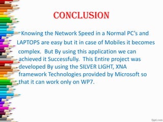 CONCLUSION
Knowing the Network Speed in a Normal PC’s and
LAPTOPS are easy but it in case of Mobiles it becomes
complex. But By using this application we can
achieved it Successfully. This Entire project was
developed By using the SILVER LIGHT, XNA
framework Technologies provided by Microsoft so
that it can work only on WP7.
 