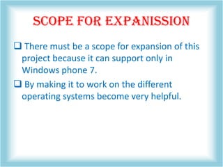 SCOPE FOR EXPANISSION
 There must be a scope for expansion of this
project because it can support only in
Windows phone 7.
 By making it to work on the different
operating systems become very helpful.
 