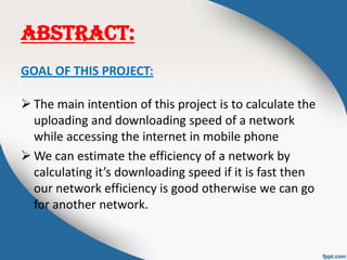 ABSTRACT:
GOAL OF THIS PROJECT:
 The main intention of this project is to calculate the
uploading and downloading speed of a network
while accessing the internet in mobile phone
 We can estimate the efficiency of a network by
calculating it’s downloading speed if it is fast then
our network efficiency is good otherwise we can go
for another network.
 