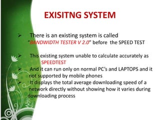 EXISITNG SYSTEM
 There is an existing system is called
“BANDWIDTH TESTER V 2.0” before the SPEED TEST
 This existing system unable to calculate accurately as
SPEEDTEST
 And it can run only on normal PC’s and LAPTOPS and it
not supported by mobile phones
 It displays the total average downloading speed of a
network directly without showing how it varies during
downloading process
 