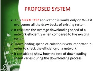 PROPOSED SYSTEM
 This SPEED TEST application is works only on WP7 it
overcomes all the draw backs of existing system.
 It calculate the Average downloading speed of a
network efficiently when compared to the existing
system
 Downloading speed calculation is very important in
order to check the efficiency of a network
 It can able to show how the rate of downloading
speed varies during the downloading process
 