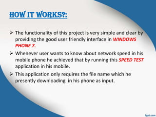 HOW IT WORKS?:
 The functionality of this project is very simple and clear by
providing the good user friendly interface in WINDOWS
PHONE 7.
 Whenever user wants to know about network speed in his
mobile phone he achieved that by running this SPEED TEST
application in his mobile.
 This application only requires the file name which he
presently downloading in his phone as input.
 