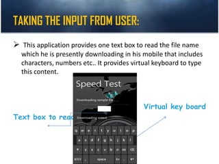 TAKING THE INPUT FROM USER:
 This application provides one text box to read the file name
which he is presently downloading in his mobile that includes
characters, numbers etc.. It provides virtual keyboard to type
this content.
Virtual key board
Text box to read
 
