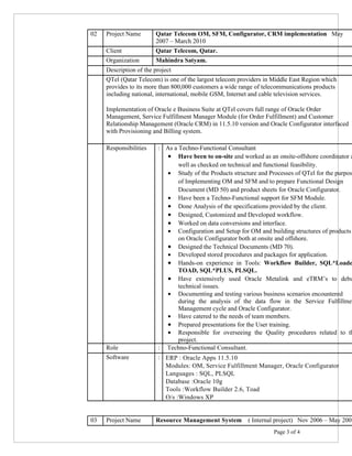 02 Project Name Qatar Telecom OM, SFM, Configurator, CRM implementation May
2007 – March 2010
Client Qatar Telecom, Qatar.
Organization Mahindra Satyam.
Description of the project
QTel (Qatar Telecom) is one of the largest telecom providers in Middle East Region which
provides to its more than 800,000 customers a wide range of telecommunications products
including national, international, mobile GSM, Internet and cable television services.
Implementation of Oracle e Business Suite at QTel covers full range of Oracle Order
Management, Service Fulfillment Manager Module (for Order Fulfillment) and Customer
Relationship Management (Oracle CRM) in 11.5.10 version and Oracle Configurator interfaced
with Provisioning and Billing system.
Responsibilities : As a Techno-Functional Consultant
• Have been to on-site and worked as an onsite-offshore coordinator a
well as checked on technical and functional feasibility.
• Study of the Products structure and Processes of QTel for the purpos
of Implementing OM and SFM and to prepare Functional Design
Document (MD 50) and product sheets for Oracle Configurator.
• Have been a Techno-Functional support for SFM Module.
• Done Analysis of the specifications provided by the client.
• Designed, Customized and Developed workflow.
• Worked on data conversions and interface.
• Configuration and Setup for OM and building structures of products
on Oracle Configurator both at onsite and offshore.
• Designed the Technical Documents (MD 70).
• Developed stored procedures and packages for application.
• Hands-on experience in Tools: Workflow Builder, SQL*Loade
TOAD, SQL*PLUS, PLSQL.
• Have extensively used Oracle Metalink and eTRM’s to debu
technical issues.
• Documenting and testing various business scenarios encountered
during the analysis of the data flow in the Service Fulfillmen
Management cycle and Oracle Configurator.
• Have catered to the needs of team members.
• Prepared presentations for the User training.
• Responsible for overseeing the Quality procedures related to th
project.
Role : Techno-Functional Consultant.
Software : ERP : Oracle Apps 11.5.10
Modules: OM, Service Fulfillment Manager, Oracle Configurator
Languages : SQL, PLSQL
Database :Oracle 10g
Tools :Workflow Builder 2.6, Toad
O/s :Windows XP
03 Project Name Resource Management System ( Internal project) Nov 2006 – May 2007
Page 3 of 4
 