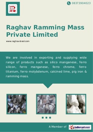 08373904023
A Member of
Raghav Ramming Mass
Private Limited
www.raghavsteel.com
We are involved in exporting and supplying wide
range of products such as silico manganese, ferro
silicon, ferro manganese, ferro chrome, ferro
titanium, ferro molybdenum, calcined lime, pig iron &
ramming mass.
 