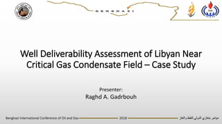 ‫والغاز‬ ‫للنفط‬ ‫الدولي‬ ‫بنغازي‬ ‫مؤتمر‬Benghazi International Conference of Oil and Gas ---------------------------------- 2018 ------------------------------------------
Well Deliverability Assessment of Libyan Near
Critical Gas Condensate Field – Case Study
Presenter:
Raghd A. Gadrbouh
 
