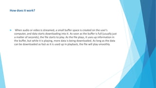 How does it work?
 When audio or video is streamed, a small buffer space is created on the user's
computer, and data starts downloading into it. As soon as the buffer is full (usually just
a matter of seconds), the file starts to play. As the file plays, it uses up information in
the buffer, but while it is playing, more data is being downloaded. As long as the data
can be downloaded as fast as it is used up in playback, the file will play smoothly.
 