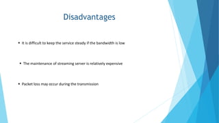 Disadvantages
 It is difficult to keep the service steady if the bandwidth is low
 The maintenance of streaming server is relatively expensive
 Packet loss may occur during the transmission
 