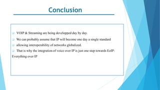 Conclusion
 VOIP & Streaming are being developped day by day.
 We can probably assume that IP will become one day a single standard
 allowing interoperability of networks globalized.
 That is why the integration of voice over IP is just one step towards EoIP:
Everything over IP
 
