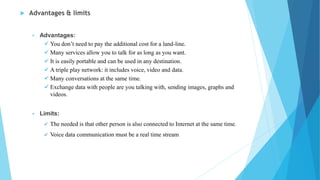  Advantages & limits
 Advantages:
 You don’t need to pay the additional cost for a land-line.
 Many services allow you to talk for as long as you want.
 It is easily portable and can be used in any destination.
 A triple play network: it includes voice, video and data.
 Many conversations at the same time.
 Exchange data with people are you talking with, sending images, graphs and
videos.
 Limits:
 The needed is that other person is also connected to Internet at the same time.
 Voice data communication must be a real time stream
 