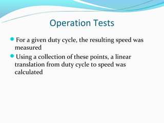 Operation Tests
For a given duty cycle, the resulting speed was
 measured
Using a collection of these points, a linear
 translation from duty cycle to speed was
 calculated
 