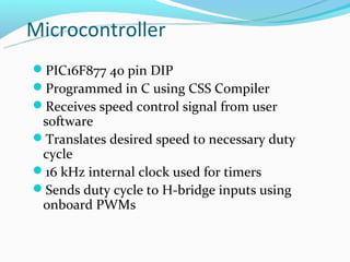Microcontroller
PIC16F877 40 pin DIP
Programmed in C using CSS Compiler
Receives speed control signal from user
 software
Translates desired speed to necessary duty
 cycle
16 kHz internal clock used for timers
Sends duty cycle to H-bridge inputs using
 onboard PWMs
 