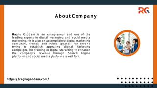 Raghu Gaddam is an entrepreneur and one of the
leading experts in digital marketing and social media
marketing. He is also an accomplished digital marketing
consultant, trainer, and Public speaker. For anyone
trying to establish appealing digital Marketing
campaigns, his training in Digital Marketing to enhance
the company's revenue through Search Engine
platforms and social media platforms is well for it.
About Com pany
https://raghugaddam.com/
 