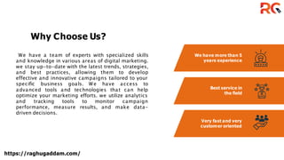 We have more than 5
years experience
Best service in
the field
Very fast and very
customer oriented
We have a team of experts with specialized skills
and knowledge in various areas of digital marketing.
we stay up-to-date with the latest trends, strategies,
and best practices, allowing them to develop
effective and innovative campaigns tailored to your
specific business goals. We have access to
advanced tools and technologies that can help
optimize your marketing efforts. we utilize analytics
and tracking tools to monitor campaign
performance, measure results, and make data-
driven decisions.
Why Choose Us?
https://raghugaddam.com/
 