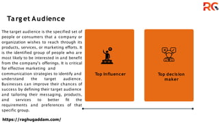 Targ et Audience
Top Influencer Top decision
maker
The target audience is the specified set of
people or consumers that a company or
organization wishes to reach through its
products, services, or marketing efforts. It
is the identified group of people who are
most likely to be interested in and benefit
from the company's offerings. It is critical
for effective marketing and
communication strategies to identify and
understand the target audience.
Businesses can improve their chances of
success by defining their target audience
and tailoring their messaging, products,
and services to better fit the
requirements and preferences of that
specific group.
https://raghugaddam.com/
 