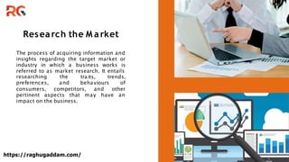 Research the M arket
The process of acquiring information and
insights regarding the target market or
industry in which a business works is
referred to as market research. It entails
traits, trends,
researching the
preferences, and behaviours of
consumers, competitors, and other
pertinent aspects that may have an
impact on the business.
https://raghugaddam.com/
 