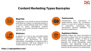 Content Marketing Types Examples
Blog Post
A blog post is an article or piece of content
published on a blog. It is typically written in
a casual, conversational style and is often
used to share information, express
opinions, or provide valuable insights on a
specific topic.
Webinars
A webinar is a live or pre-recorded online
seminar or presentation that allows
individuals or businesses to share
information, knowledge, or expertise with a
virtual audience. The term "webinar" is a
combination of "web" and "seminar."
https://raghugaddam.com/
Testimonials
Testimonials are statements or
endorsements given by customers,
clients, or users of a product, service,
or experience, expressing their
satisfaction, positive feedback, or
personal experiences.
Explainers Videos
Explainer videos are short animated or
live-action videos that aim to explain a
concept, product, service, or idea in a
concise and engaging manner. They
typically use visual storytelling, clear
narration, and appealing visuals to
simplify complex information and make
it easier for the audience to understand.
 