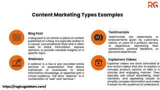 Content Marketing Types Examples
Blog Post Testimonials
Webinars Explainers Videos
A blog post is an article or piece of content
published on a blog. It is typically written in
a casual, conversational style and is often
used to share information, express
opinions, or provide valuable insights on a
specific topic.
Testimonials are statements or
endorsements given by customers,
clients, or users of a product, service,
or experience, expressing their
satisfaction, positive feedback, or
personal experiences.
A webinar is a live or pre-recorded online
seminar or presentation that allows
individuals or businesses to share
information, knowledge, or expertise with a
virtual audience. The term "webinar" is a
combination of "web" and "seminar."
Explainer videos are short animated or
live-action videos that aim to explain a
concept, product, service, or idea in a
concise and engaging manner. They
typically use visual storytelling, clear
narration, and appealing visuals to
simplify complex information and make
it easier for the audience to understand.
https://raghugaddam.com/
 