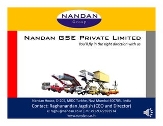 Nandan House, D-205, MIDC Turbhe, Navi Mumbai 400705, India
Contact: Raghunandan Jagdish (CEO and Director)
e: raghu@nandan.co.in | m: +91-9322692934
www.nandan.co.in
Nandan GSE Private Limited
You’ll fly in the right direction with us
 