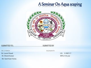A Seminar On Aqua scaping
SUBMITTED TO:. SUBMITTEDBY
DR. C.P SINGH RAGHUNATH
Dr. Laxmi Prasad I.D. F-9907/17
Dr. Dinesh Kumar BFSc 4 th year
Mr. Sunil Kant Verma.
 