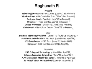 Raghunath R
                          Present
  Technology Consultant - DELOITTE ( June’11 to Present )
  Vice President – DK Charitable Trust ( Nov’10 to Present )
       Business Head – Paadhai ( June’10 to Present)
        Organizer – TEDx Events ( Nov’09 to Present )
     United Way Head - DELOITTE ( June’10 to Present )
    Co Founder – Nambikkai Desam ( June’07 to Present )

                           Past
Business Technology Analyst - DELOITTE ( June’08 to June’11 )
  Placement Coordinator – PSG Tech ( April’07 to April’08 )
     NSS Coordinator – PSG Tech ( June’03 to April’08 )
        Convener– IEEE Events ( June’03 to April’08 )

                          Education
      PSG College of Technology ( June’03 to April’08 )
     Alliance Francaise de Madras ( June’03 to April’07 )
  A. V. Meiyappan Mat Hr Sec School ( June’01 to April’03)
    St. Joseph’s Mat Hr Sec School ( June’94 to April’01 )
 
