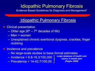 Idiopathic Pulmonary Fibrosis
Evidence Based Guidelines for Diagnosis and Management*
Clinical presentation
– Older age (6th – 7th decades of life)
– Men > women
– Unexplained chronic exertional dyspnea, crackles, finger
clubbing
Incidence and prevalence
– No large-scale studies to base formal estimates
– Incidence = 6.8-16.3/100,000
– Prevalence = 14-42.7/100,00
Large database of health care
claims in health plan
(Raghu 2006)
Idiopathic Pulmonary Fibrosis
 