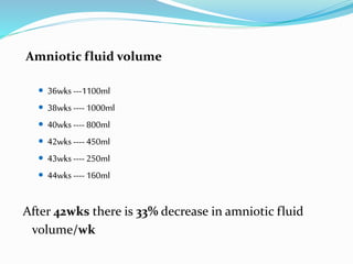 Amniotic fluid volume
 36wks ---1100ml
 38wks ---- 1000ml
 40wks ---- 800ml
 42wks ---- 450ml
 43wks ---- 250ml
 44wks ---- 160ml
After 42wks there is 33% decrease in amniotic fluid
volume/wk
 