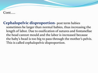 Cont.....
Cephalopelvic disproportion- post term babies
sometimes be larger than normal babies, thus increasing the
length of labor. Due to ossification of sutures and fontanellae
the head cannot mould and the labor is increased because
the baby’s head is too big to pass through the mother’s pelvis.
This is called cephalopelvic disproportion.
 