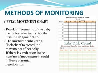 METHODS OF MONITORING
1)FETAL MOVEMENT CHART
- Regular movements of the baby
is the best sign indicating that
it is still in good health.
- The mother should keep a
"kick chart"to record the
movements of her baby.
- If there is a reduction in the
number of movements it could
indicate placental
deterioration
 