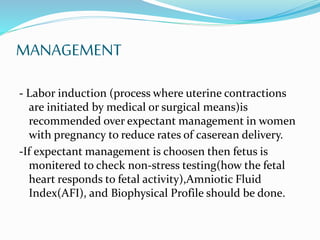 MANAGEMENT
- Labor induction (process where uterine contractions
are initiated by medical or surgical means)is
recommended over expectant management in women
with pregnancy to reduce rates of caserean delivery.
-If expectant management is choosen then fetus is
monitered to check non-stress testing(how the fetal
heart responds to fetal activity),Amniotic Fluid
Index(AFI), and Biophysical Profile should be done.
 