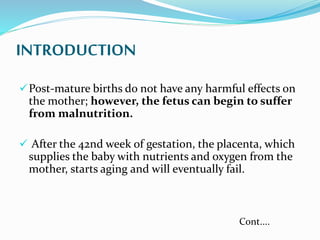 INTRODUCTION
Post-mature births do not have any harmful effects on
the mother; however, the fetus can begin to suffer
from malnutrition.
 After the 42nd week of gestation, the placenta, which
supplies the baby with nutrients and oxygen from the
mother, starts aging and will eventually fail.
Cont....
 