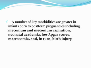  A number of key morbidities are greater in
infants born to postterm pregnancies including
meconium and meconium aspiration,
neonatal academia, low Apgar scores,
macrosomia, and, in turn, birth injury.
 