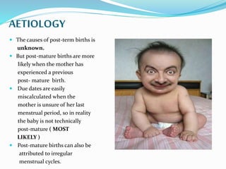 AETIOLOGY
 The causes of post-term births is
unknown.
 But post-mature births are more
likely when the mother has
experienced a previous
post- mature birth.
 Due dates are easily
miscalculated when the
mother is unsure of her last
menstrual period, so in reality
the baby is not technically
post-mature ( MOST
LIKELY )
 Post-mature births can also be
attributed to irregular
menstrual cycles.
 