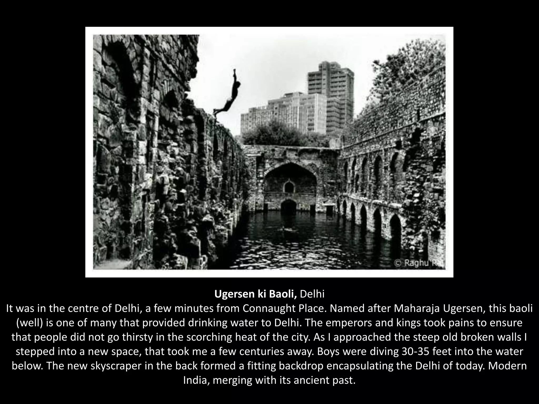 UgersenkiBaoli,DelhiIt was in the centre of Delhi, a few minutes from Connaught Place. Named after Maharaja Ugersen, this baoli (well) is one of many that provided drinking water to Delhi. The emperors and kings took pains to ensure that people did not go thirsty in the scorching heat of the city. As I approached the steep old broken walls I stepped into a new space, that took me a few centuries away. Boys were diving 30-35 feet into the water below. The new skyscraper in the back formed a fitting backdrop encapsulating the Delhi of today. Modern India, merging with its ancient past. 