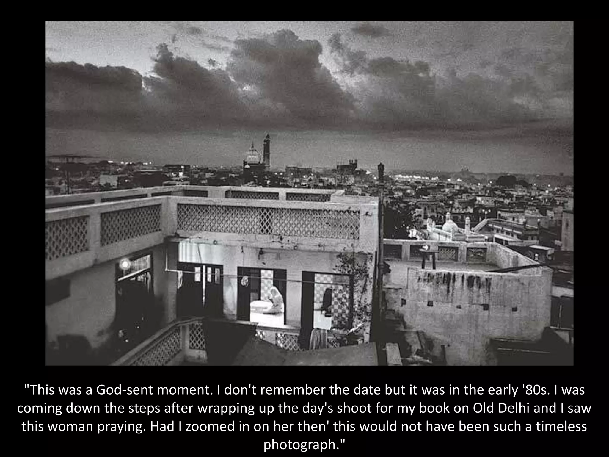 "This was a God-sent moment. I don't remember the date but it was in the early '80s. I was coming down the steps after wrapping up the day's shoot for my book on Old Delhi and I saw this woman praying. Had I zoomed in on her then' this would not have been such a timeless photograph."