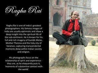 Raghu Rai is one of India's greatest photographers. His famous images of India are usually optimistic and show a deep insight into the spiritual life of the sub-continent. He is known for his full and rich imagery of Kumbh Melas, Mother Theresa and the holy city of Varanasi, capturing transcendental moments deep within Indian society and religion. His photographs focus on the relationship of spirit and experience - they are, as he eloquently puts it, 'moments of substantive contact with the world'. 