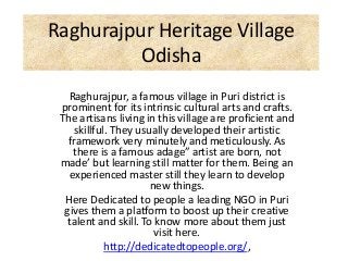 Raghurajpur Heritage Village
Odisha
Raghurajpur, a famous village in Puri district is
prominent for its intrinsic cultural arts and crafts.
The artisans living in this village are proficient and
skillful. They usually developed their artistic
framework very minutely and meticulously. As
there is a famous adage” artist are born, not
made’ but learning still matter for them. Being an
experienced master still they learn to develop
new things.
Here Dedicated to people a leading NGO in Puri
gives them a platform to boost up their creative
talent and skill. To know more about them just
visit here.
http://dedicatedtopeople.org/,
 