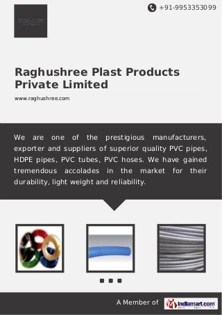 +91-9953353099

Raghushree Plast Products
Private Limited
www.raghushree.com

We

are

one

of

the

prestigious

manufacturers,

exporter and suppliers of superior quality PVC pipes,
HDPE pipes, PVC tubes, PVC hoses. We have gained
tremendous

accolades

in

the

market

durability, light weight and reliability.

A Member of

for

their

 