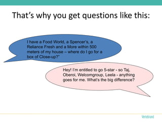That’s why you get questions like this:

    I have a Food World, a Spencer’s, a
    Reliance Fresh and a More within 500
    meters of my house – where do I go for a
    box of Close-up?”


                       Hey! I’m entitled to go 5-star - so Taj,
                       Oberoi, Welcomgroup, Leela - anything
                       goes for me. What’s the big difference?
 
