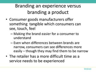 Branding an experience versus
          branding a product
• Consumer goods manufacturers offer
  something tangible which consumers can
  see, touch, feel
  – Making the brand easier for a consumer to
    understand
  – Even when differences between brands are
    narrow, consumers can see differences more
    easily – though they may find them to be narrow
• The retailer has a more difficult time as a
  service needs to be experienced
 