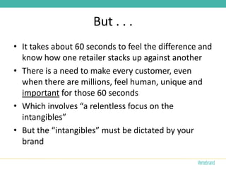 But . . .
• It takes about 60 seconds to feel the difference and
  know how one retailer stacks up against another
• There is a need to make every customer, even
  when there are millions, feel human, unique and
  important for those 60 seconds
• Which involves “a relentless focus on the
  intangibles”
• But the “intangibles” must be dictated by your
  brand
 