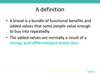 A definition
• A brand is a bundle of functional benefits and
  added values that some people value enough
  to buy into repeatedly.
• The added values are normally a result of a
  strong, well-differentiated brand idea
 