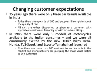 Changing customer expectations
• 35 years ago there were only three car brands available
  in India
      • Today there are upwards of 100 and people still complain about
        the quality of cars
      • All cars are either discounted or given to a customer with
        special concessions on financing or with extra free fittings
• In 1986 there were only 5 models of motorcycles
  available to the Indian consumer – and we were all
  enormously excited by the new 100cc bikes Hero-
  Honda, TVS-Suzuki and Escorts-Yamaha had launched
      • Now there are more than 200 motorcycles and variants in the
        market and manufacturers are pursuing the most venal tactics
        to win customers
 