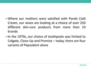 –Where our mothers were satisfied with Ponds Cold
 Cream, our wives are looking at a choice of over 250
 different skin-care products from more than 10
 brands
–In the 1970s, our choice of toothpaste was limited to
 Colgate, Close-Up and Promise – today, there are four
 variants of Pepsodent alone
 