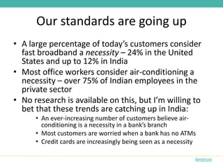 Our standards are going up
• A large percentage of today’s customers consider
  fast broadband a necessity – 24% in the United
  States and up to 12% in India
• Most office workers consider air-conditioning a
  necessity – over 75% of Indian employees in the
  private sector
• No research is available on this, but I’m willing to
  bet that these trends are catching up in India:
      • An ever-increasing number of customers believe air-
        conditioning is a necessity in a bank’s branch
      • Most customers are worried when a bank has no ATMs
      • Credit cards are increasingly being seen as a necessity
 