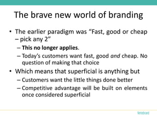 The brave new world of branding
• The earlier paradigm was “Fast, good or cheap
  – pick any 2”
  – This no longer applies.
  – Today’s customers want fast, good and cheap. No
    question of making that choice
• Which means that superficial is anything but
  – Customers want the little things done better
  – Competitive advantage will be built on elements
    once considered superficial
 