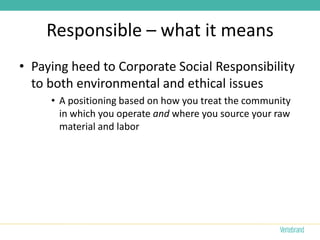 Responsible – what it means
• Paying heed to Corporate Social Responsibility
  to both environmental and ethical issues
     • A positioning based on how you treat the community
       in which you operate and where you source your raw
       material and labor
 